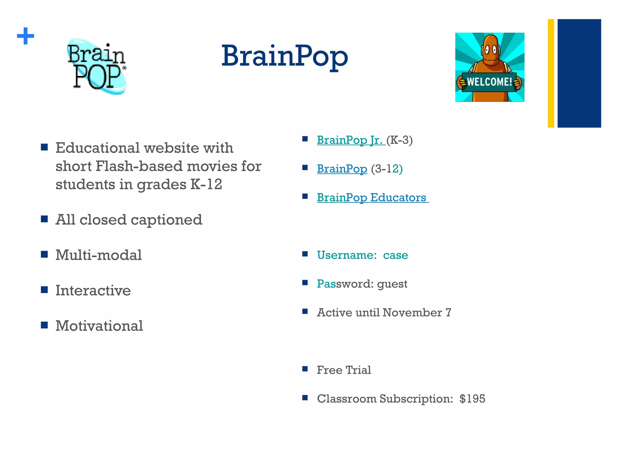 BrainPop  Educational website with short Flash-based movies for students in grades K-12 All closed captioned Multi-modal Interactive Motivational  + BrainPop Jr.  (K-3) BrainPop  (3-1 2) Brain Pop Educators  Username:  case Pas sword: guest Active until November 7 Free Trial Classroom Subscription:  $195 