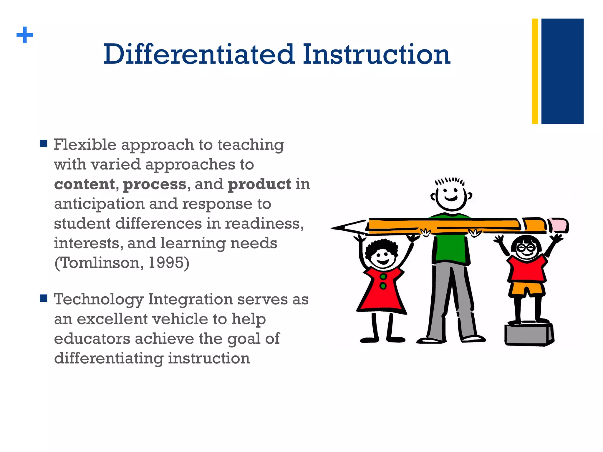 Differentiated Instruction  Flexible approach to teaching with varied approaches to  content ,  process , and  product  in anticipation and response to student differences in readiness, interests, and learning needs (Tomlinson, 1995)  Technology Integration serves as an excellent vehicle to help educators achieve the goal of differentiating instruction + 