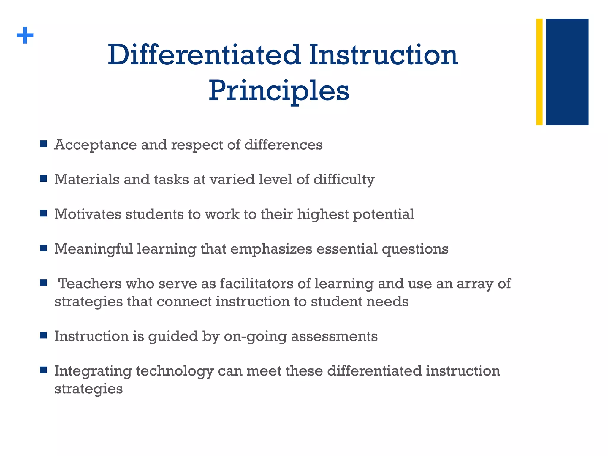 Differentiated Instruction Principles  Acceptance and respect of differences Materials and tasks at varied level of difficulty  Motivates students to work to their highest potential Meaningful learning that emphasizes essential questions Teachers who serve as facilitators of learning and use an array of strategies that connect instruction to student needs Instruction is guided by on-going assessments Integrating technology can meet these differentiated instruction strategies + 