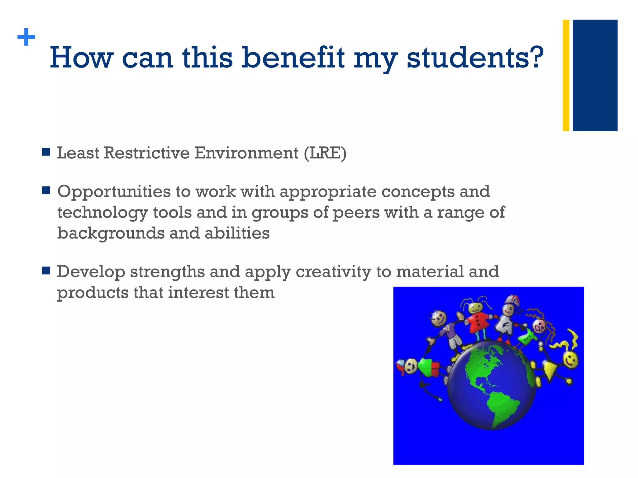 How can this benefit my students? Least Restrictive Environment (LRE) Opportunities to work with appropriate concepts and technology tools and in groups of peers with a range of backgrounds and abilities Develop strengths and apply creativity to material and products that interest them + 
