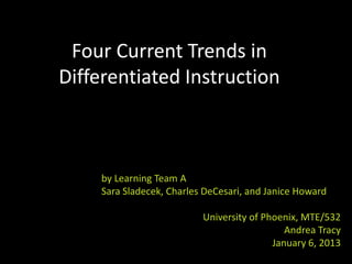 Four Current Trends in
Differentiated Instruction



     by Learning Team A
     Sara Sladecek, Charles DeCesari, and Janice Howard

                           University of Phoenix, MTE/532
                                              Andrea Tracy
                                           January 6, 2013
 