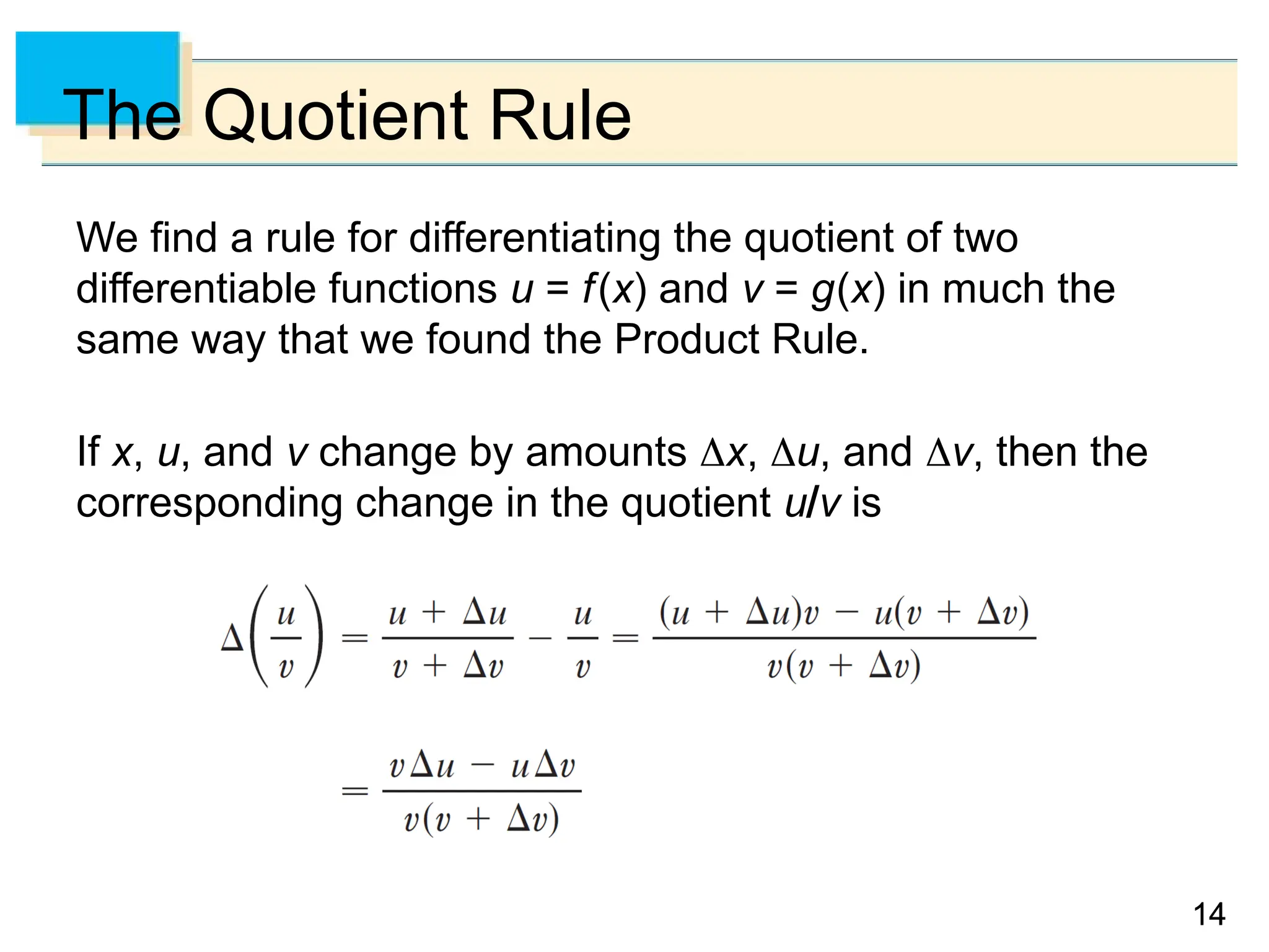 14
14
14
The Quotient Rule
We find a rule for differentiating the quotient of two
differentiable functions u = f(x) and v = g(x) in much the
same way that we found the Product Rule.
If x, u, and v change by amounts x, u, and v, then the
corresponding change in the quotient uv is
 