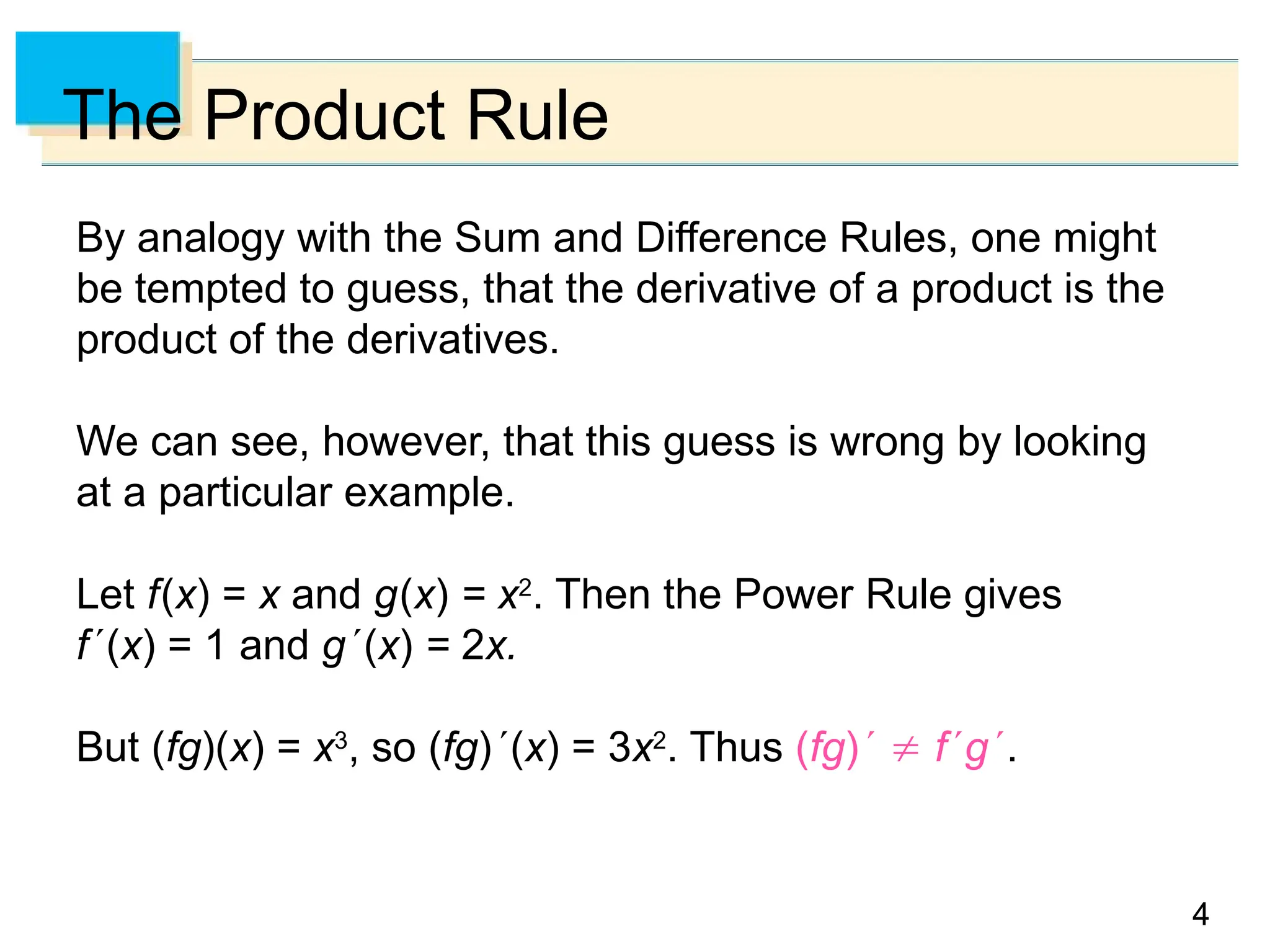 4
4
4
The Product Rule
By analogy with the Sum and Difference Rules, one might
be tempted to guess, that the derivative of a product is the
product of the derivatives.
We can see, however, that this guess is wrong by looking
at a particular example.
Let f(x) = x and g(x) = x2
. Then the Power Rule gives
f(x) = 1 and g(x) = 2x.
But (fg)(x) = x3
, so (fg)(x) = 3x2
. Thus (fg)  fg.
 
