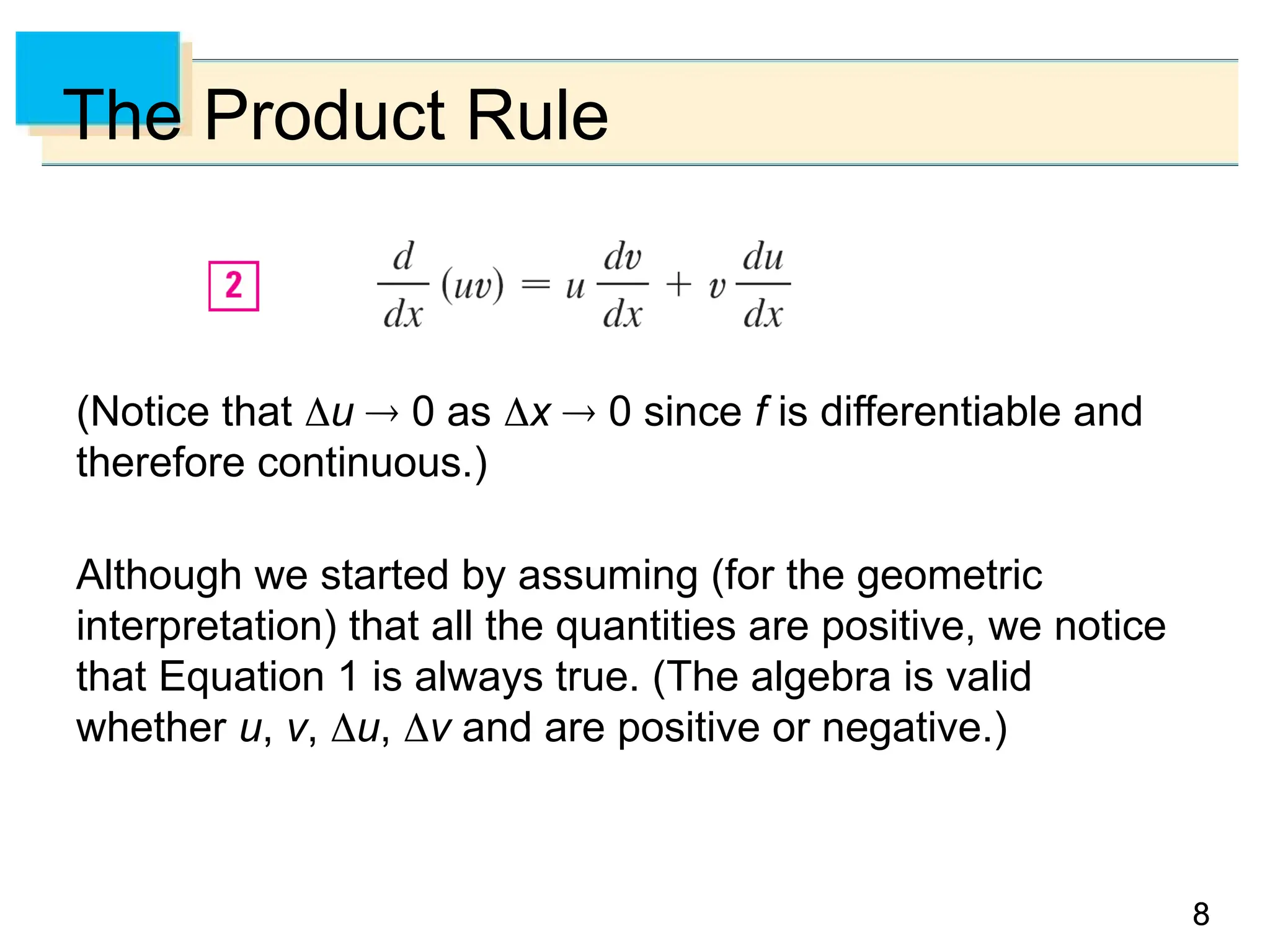 8
8
8
The Product Rule
(Notice that u  0 as x  0 since f is differentiable and
therefore continuous.)
Although we started by assuming (for the geometric
interpretation) that all the quantities are positive, we notice
that Equation 1 is always true. (The algebra is valid
whether u, v, u, v and are positive or negative.)
 