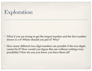 Exploration
✤ What if you are trying to get the largest number and the ﬁrst number
drawn is a 4? Where should you put it? Why?
✤ How many different two digit numbers are possible if the two digits
cannot be 0? How would you ﬁgure this out without writing every
possibility? How do you you know you have them all?
 