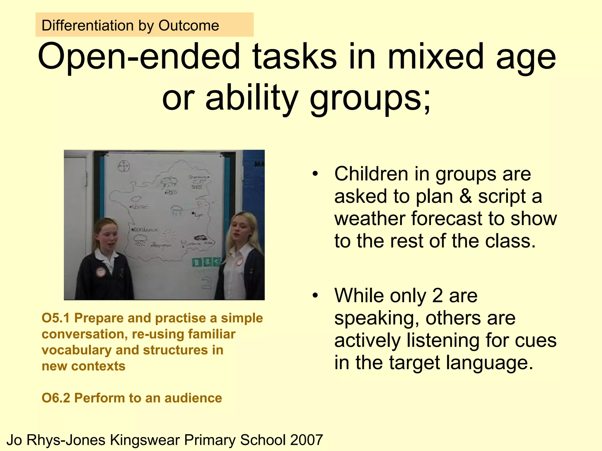 Open-ended tasks in mixed age or ability groups; Children in groups are asked to plan & script a weather forecast to show to the rest of the class. While only 2 are speaking, others are actively listening for cues in the target language. Differentiation by Outcome O5.1 Prepare and practise a simple conversation, re-using familiar vocabulary and structures in new contexts O6.2 Perform to an audience Jo Rhys-Jones Kingswear Primary School 2007 