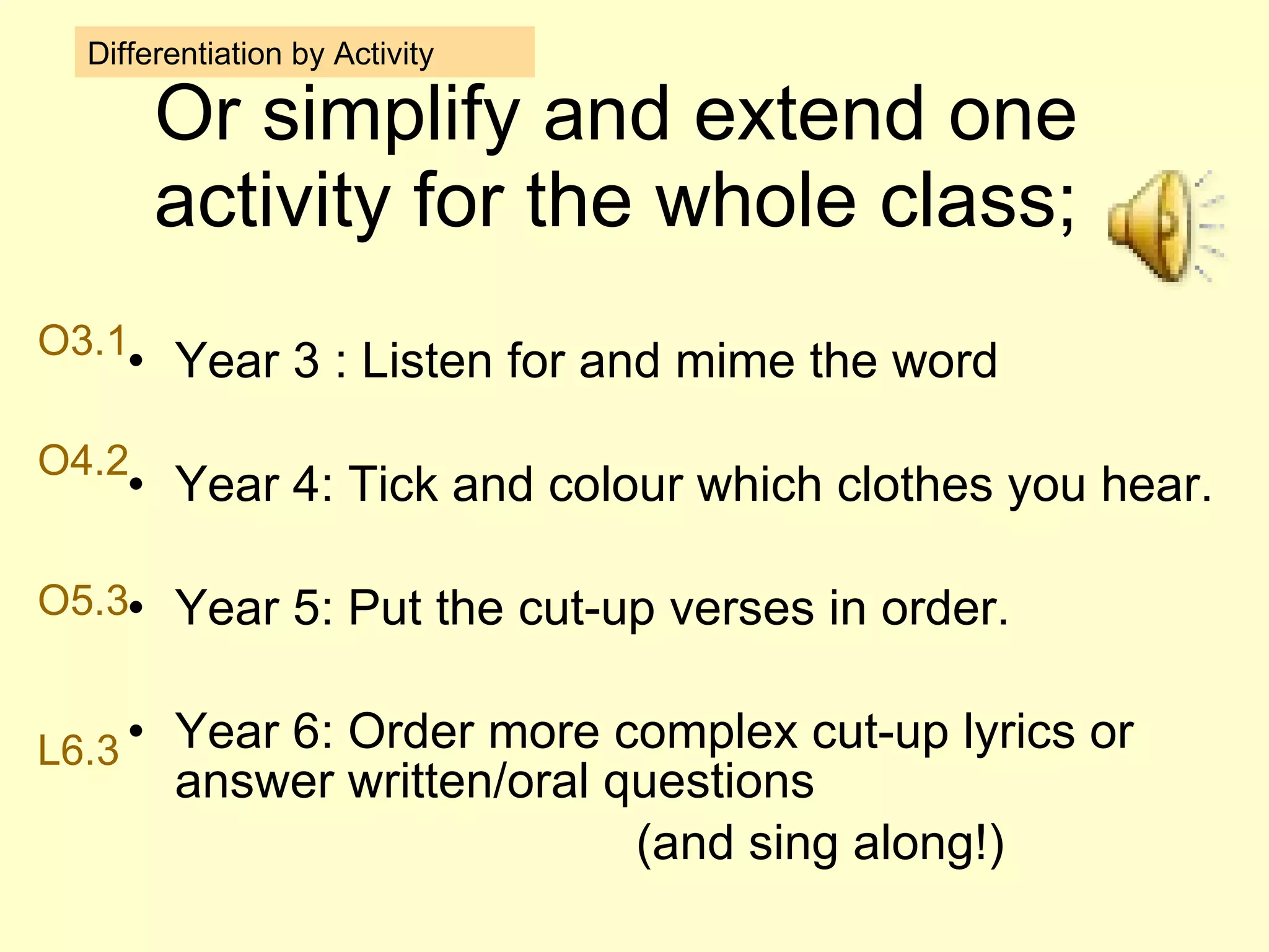 Or simplify and extend one activity for the whole class; Year 3 : Listen for and mime the word  Year 4: Tick and colour which clothes you hear. Year 5: Put the cut-up verses in order. Year 6: Order more complex cut-up lyrics or answer written/oral questions (and sing along!) Differentiation by Activity O3.1 O4.2 O5.3 L6.3 