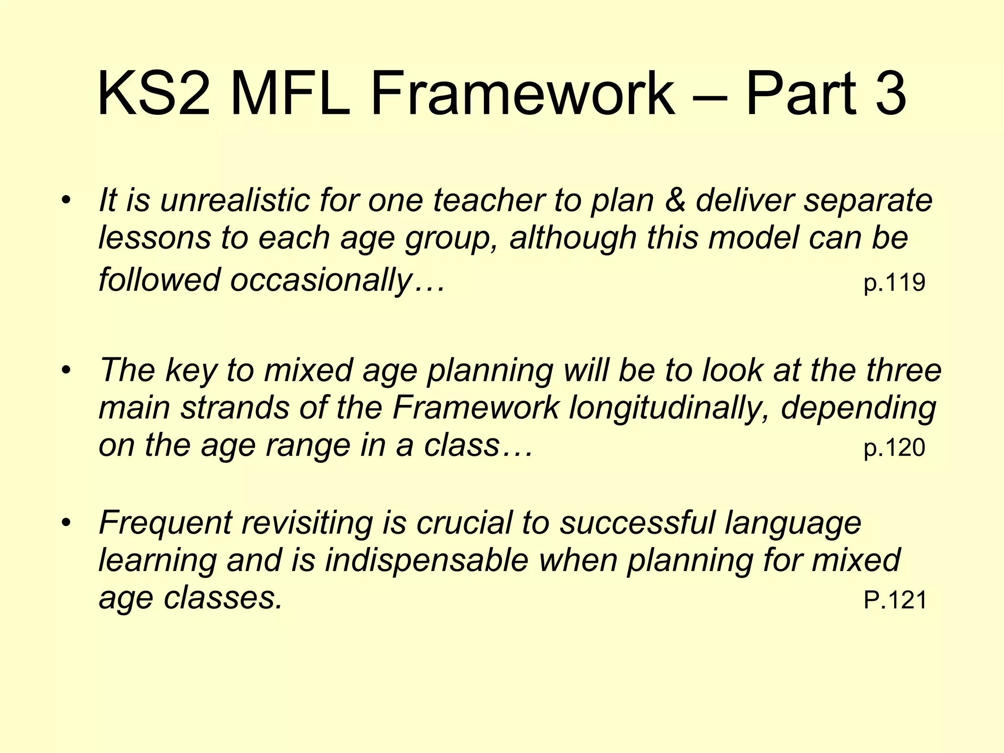 KS2 MFL Framework – Part 3 It is unrealistic for one teacher to plan & deliver separate lessons to each age group, although this model can be followed occasionally… p.119 The key to mixed age planning will be to look at the three main strands of the Framework longitudinally, depending on the age range in a class… p.120 Frequent revisiting is crucial to successful language learning and is indispensable when planning for mixed age classes.   P.121 