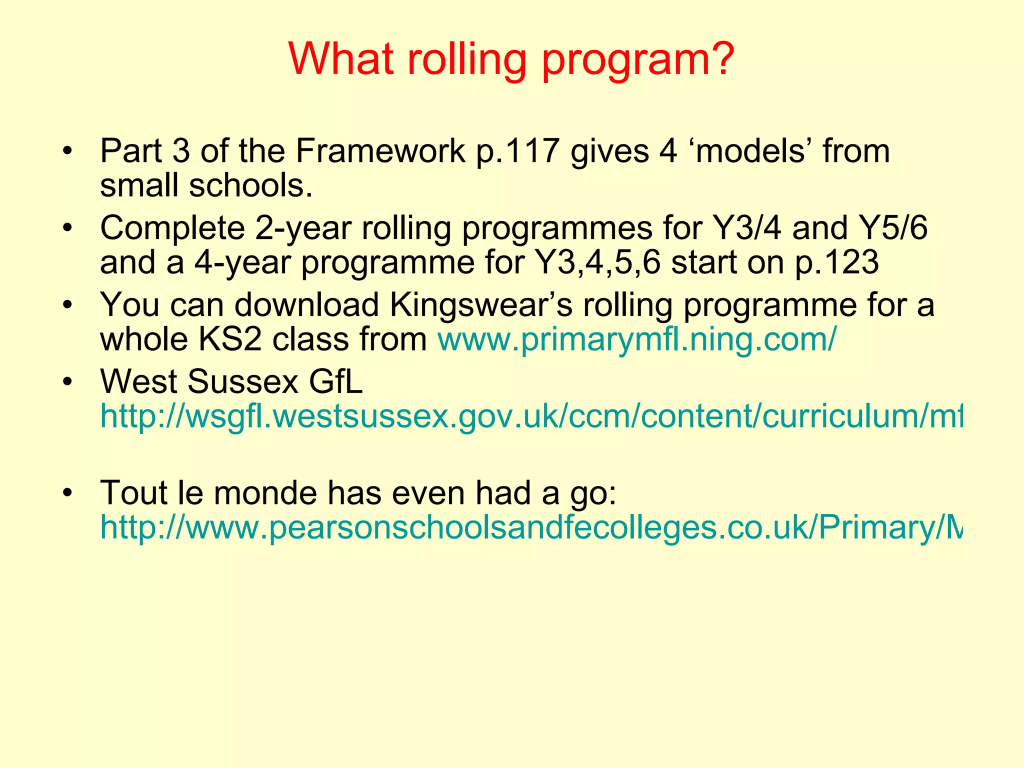 What rolling program? Part 3 of the Framework p.117 gives 4 ‘models’ from small schools. Complete 2-year rolling programmes for Y3/4 and Y5/6 and a 4-year programme for Y3,4,5,6 start on p.123 You can download Kingswear’s rolling programme for a whole KS2 class from  www.primarymfl.ning.com/   West Sussex GfL  http://wsgfl.westsussex.gov.uk/ccm/content/curriculum/mfl/ks2/schemes-of-work/ks2-mixed-age-scheme-of-work-years-3-and-4-term-1.en;jsessionid=awlLXdYKLXWd   Tout le monde has even had a go:  http://www.pearsonschoolsandfecolleges.co.uk/Primary/MFL/AllMFLresources/ToutLeMondeHeinemannPrimaryFrench/FreeResources/FreeResources.aspx#1   