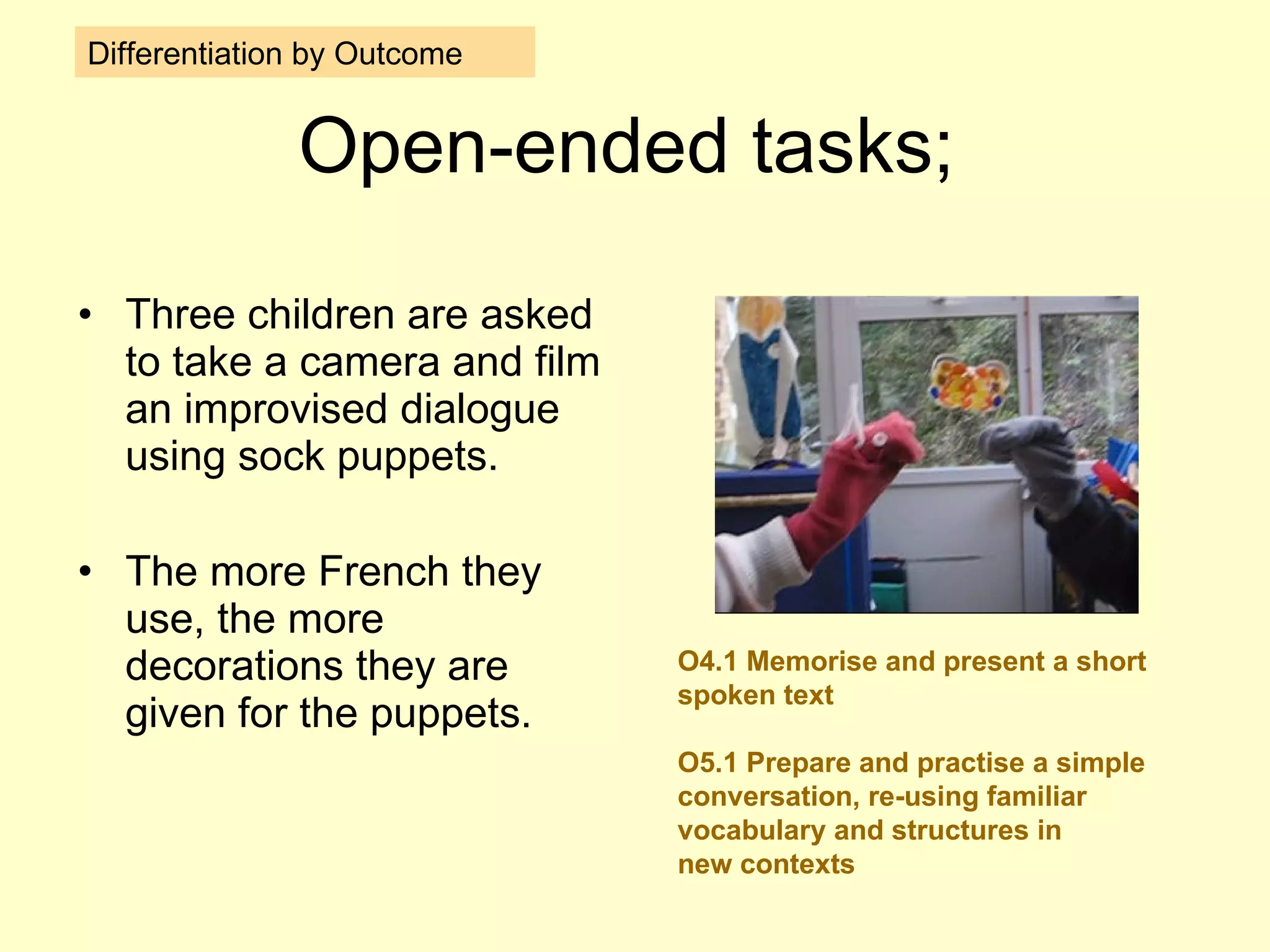 Open-ended tasks; Three children are asked to take a camera and film an improvised dialogue using sock puppets. The more French they use, the more decorations they are given for the puppets. Differentiation by Outcome O4.1 Memorise and present a short spoken text O5.1 Prepare and practise a simple conversation, re-using familiar vocabulary and structures in new contexts 