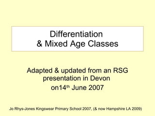 Differentiation  & Mixed Age Classes Adapted & updated from an RSG presentation in Devon  on14 th  June 2007 Jo Rhys-Jones Kingswear Primary School 2007, (& now Hampshire LA 2009) 
