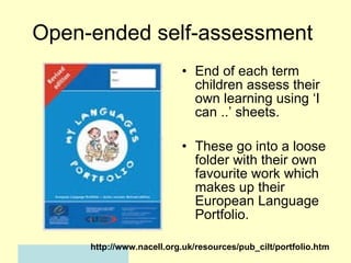Open-ended self-assessment  End of each term children assess their own learning using ‘I can ..’ sheets. These go into a loose folder with their own favourite work which makes up their European Language Portfolio. http://www.nacell.org.uk/resources/pub_cilt/portfolio.htm 