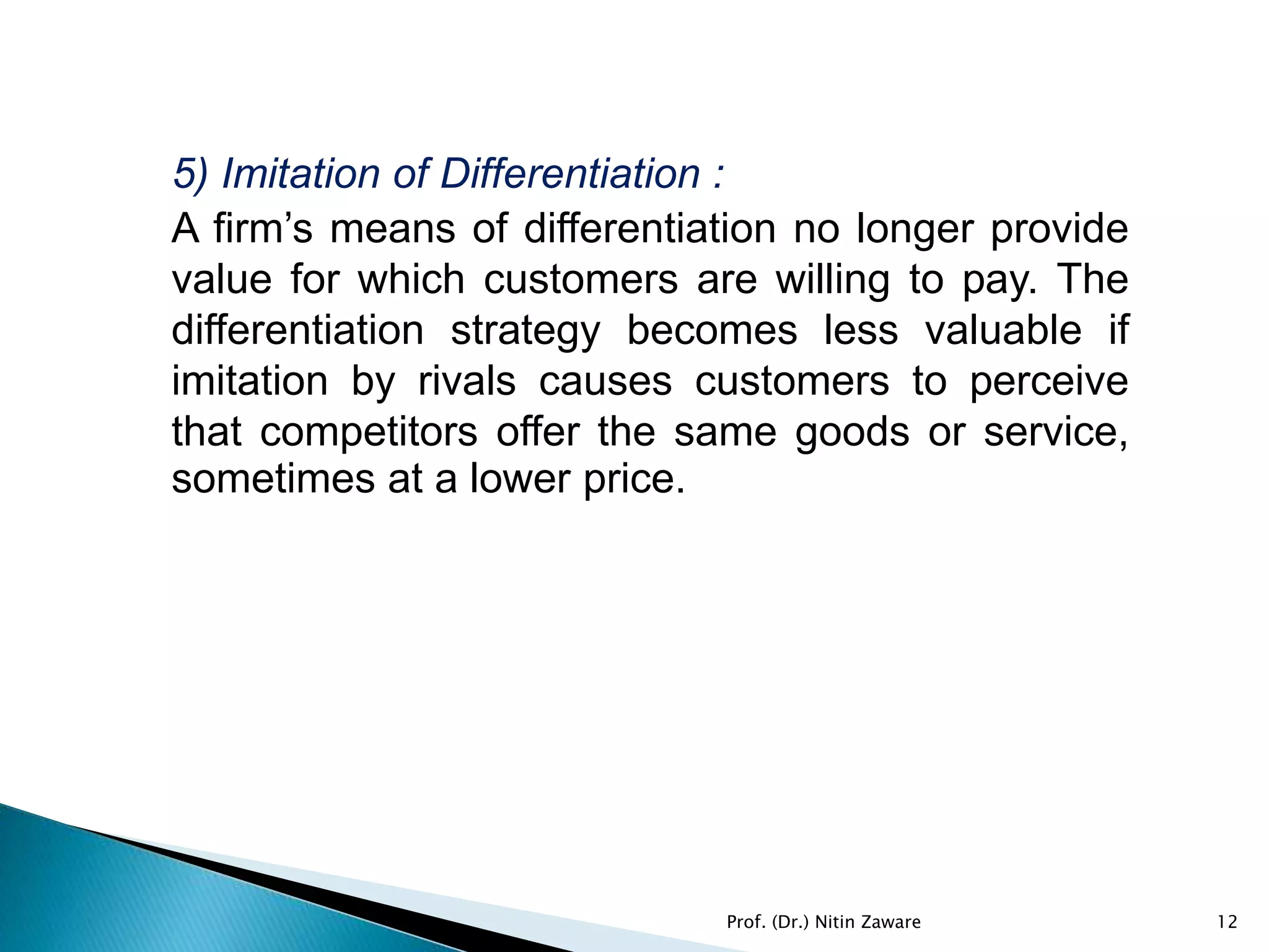 5) Imitation of Differentiation :
A firm’s means of differentiation no longer provide
value for which customers are willing to pay. The
differentiation strategy becomes less valuable if
imitation by rivals causes customers to perceive
that competitors offer the same goods or service,
sometimes at a lower price.
12Prof. (Dr.) Nitin Zaware
 