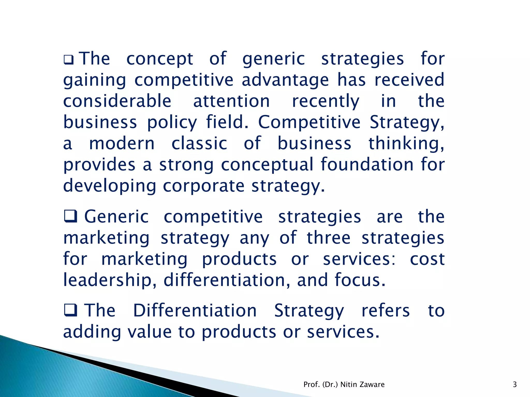  The concept of generic strategies for
gaining competitive advantage has received
considerable attention recently in the
business policy field. Competitive Strategy,
a modern classic of business thinking,
provides a strong conceptual foundation for
developing corporate strategy.
 Generic competitive strategies are the
marketing strategy any of three strategies
for marketing products or services: cost
leadership, differentiation, and focus.
 The Differentiation Strategy refers to
adding value to products or services.
3Prof. (Dr.) Nitin Zaware
 
