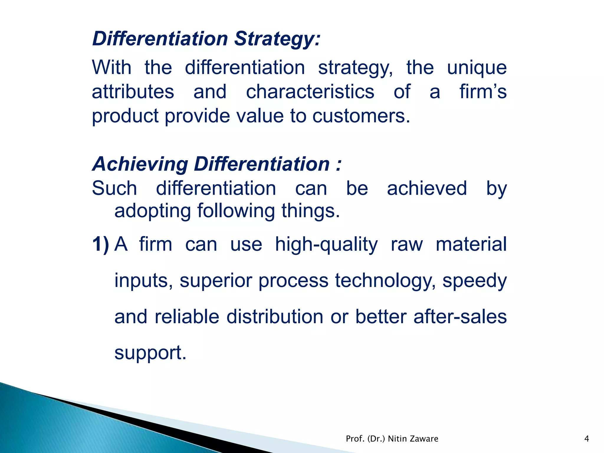 Differentiation Strategy:
With the differentiation strategy, the unique
attributes and characteristics of a firm’s
product provide value to customers.
Achieving Differentiation :
Such differentiation can be achieved by
adopting following things.
1) A firm can use high-quality raw material
inputs, superior process technology, speedy
and reliable distribution or better after-sales
support.
4Prof. (Dr.) Nitin Zaware
 