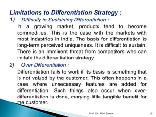 Limitations to Differentiation Strategy :
1) Difficulty in Sustaining Differentiation :
In a growing market, products tend to become
commodities. This is the case with the markets with
most industries in India. The basis for differentiation is
long-term perceived uniqueness. It is difficult to sustain.
There is an imminent threat from competitors who can
imitate the differentiation strategy.
2) Over Differentiation :
Differentiation fails to work if its basis is something that
is not valued by the customer. This often happens in a
case where unnecessary features are added for
differentiation. Such things also occur when over-
differentiation is done, carrying little tangible benefit for
the customer.
10Prof. (Dr.) Nitin Zaware
 