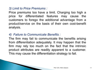 3) Limit to Price Premiums :
Price premiums too have a limit. Charging too high a
price for differentiated features may cause the
customers to forego the additional advantage from a
product/service on the basis of their own cost-benefit
analysis.
4) Failure to Communicate Benefits :
The firm may fail to communicate the benefits arising
from differentiation adequately. It may happen that the
firm may rely too much on the fact that the intrinsic
product attributes are readily apparent to a customer.
This may cause the differentiation strategy to fail.
11Prof. (Dr.) Nitin Zaware
 