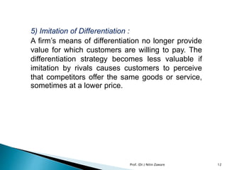5) Imitation of Differentiation :
A firm’s means of differentiation no longer provide
value for which customers are willing to pay. The
differentiation strategy becomes less valuable if
imitation by rivals causes customers to perceive
that competitors offer the same goods or service,
sometimes at a lower price.
12Prof. (Dr.) Nitin Zaware
 