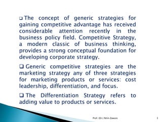  The concept of generic strategies for
gaining competitive advantage has received
considerable attention recently in the
business policy field. Competitive Strategy,
a modern classic of business thinking,
provides a strong conceptual foundation for
developing corporate strategy.
 Generic competitive strategies are the
marketing strategy any of three strategies
for marketing products or services: cost
leadership, differentiation, and focus.
 The Differentiation Strategy refers to
adding value to products or services.
3Prof. (Dr.) Nitin Zaware
 