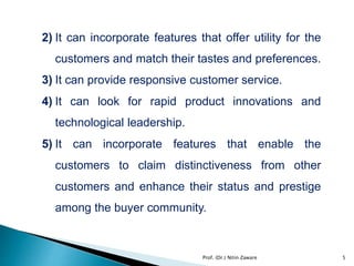 2) It can incorporate features that offer utility for the
customers and match their tastes and preferences.
3) It can provide responsive customer service.
4) It can look for rapid product innovations and
technological leadership.
5) It can incorporate features that enable the
customers to claim distinctiveness from other
customers and enhance their status and prestige
among the buyer community.
5Prof. (Dr.) Nitin Zaware
 