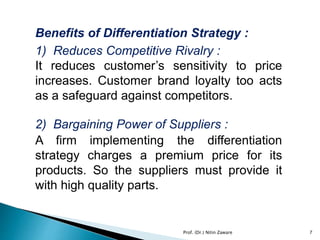 Benefits of Differentiation Strategy :
1) Reduces Competitive Rivalry :
It reduces customer’s sensitivity to price
increases. Customer brand loyalty too acts
as a safeguard against competitors.
2) Bargaining Power of Suppliers :
A firm implementing the differentiation
strategy charges a premium price for its
products. So the suppliers must provide it
with high quality parts.
7Prof. (Dr.) Nitin Zaware
 