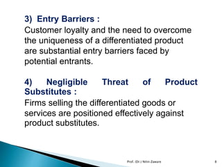 3) Entry Barriers :
Customer loyalty and the need to overcome
the uniqueness of a differentiated product
are substantial entry barriers faced by
potential entrants.
4) Negligible Threat of Product
Substitutes :
Firms selling the differentiated goods or
services are positioned effectively against
product substitutes.
8Prof. (Dr.) Nitin Zaware
 