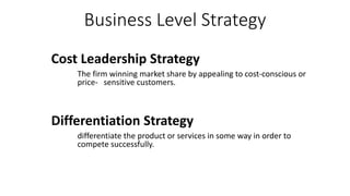 Business Level Strategy
Cost Leadership Strategy
The firm winning market share by appealing to cost-conscious or
price- sensitive customers.
Differentiation Strategy
differentiate the product or services in some way in order to
compete successfully.
 