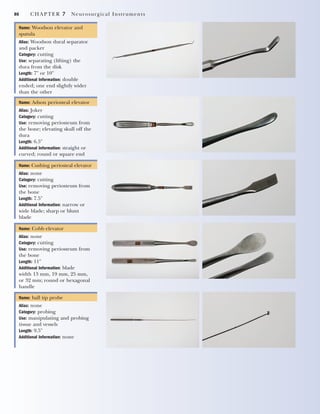86 CHAPTER 7 Neurosurgical Instruments
Name: Woodson elevator and
spatula
Alias: Woodson dural separator
and packer
Category: cutting
Use: separating (lifting) the
dura from the disk
Length: 7" or 10"
Additional Information: double
ended; one end slightly wider
than the other
Name: Adson periosteal elevator
Alias: Joker
Category: cutting
Use: removing periosteum from
the bone; elevating skull off the
dura
Length: 6.5"
Additional Information: straight or
curved; round or square end
Name: Cushing periosteal elevator
Alias: none
Category: cutting
Use: removing periosteum from
the bone
Length: 7.5"
Additional Information: narrow or
wide blade; sharp or blunt
blade
Name: Cobb elevator
Alias: none
Category: cutting
Use: removing periosteum from
the bone
Length: 11"
Additional Information: blade
width 13 mm, 19 mm, 25 mm,
or 32 mm; round or hexagonal
handle
Name: ball tip probe
Alias: none
Category: probing
Use: manipulating and probing
tissue and vessels
Length: 9.5"
Additional Information: none
2545_Ch07_083-100 18/10/11 12:14 PM Page 86
 