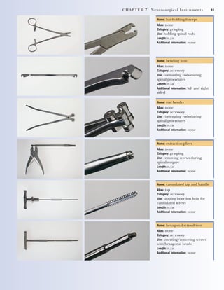 CHAPTER 7 Neurosurgical Instruments 93
Name: bar-holding forceps
Alias: none
Category: grasping
Use: holding spinal rods
Length: n/a
Additional Information: none
Name: bending iron
Alias: none
Category: accessory
Use: contouring rods during
spinal procedures
Length: n/a
Additional Information: left and right
sided
Name: rod bender
Alias: none
Category: accessory
Use: contouring rods during
spinal procedures
Length: n/a
Additional Information: none
Name: extraction pliers
Alias: none
Category: grasping
Use: removing screws during
spinal surgery
Length: n/a
Additional Information: none
Name: cannulated tap and handle
Alias: tap
Category: accessory
Use: tapping insertion hole for
cannulated screws
Length: n/a
Additional Information: none
Name: hexagonal screwdriver
Alias: none
Category: accessory
Use: inserting/removing screws
with hexagonal heads
Length: n/a
Additional Information: none
2545_Ch07_083-100 18/10/11 12:14 PM Page 93
 