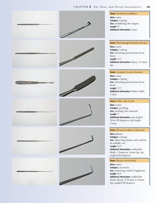 CHAPTER 8 Ear, Nose, and Throat Instruments 103
Name: Derlacki mobilizer
Alias: none
Category: cutting
Use: mobilizing the stapes
Length: 6"
Additional Information: none
Name: Shambaugh-Derlacki elevator
Alias: none
Category: cutting
Use: elevating periosteum from
bone
Length: 5.5"
Additional Information: blunt, 1.5-mm
tip
Name: Lempert heavy elevator
Alias: none
Category: cutting
Use: elevating periosteum from
bone
Length: 7.5"
Additional Information: blade width
5 mm
Name: Lillie attic hook
Alias: none
Category: probing
Use: probing the mastoid
Length: 7"
Additional Information: tip angled
50 or 90 degrees; tip length
4 mm
Name: House-Crabtree dissector
Alias: Jimmy
Category: cutting
Use: dissecting tissue and ossicles
in middle ear
Length: 6.5"
Additional Information: malleable
shaft; 1.3-mm or 2-mm tip; tip
angled 90 degrees
Name: House strut hook
Alias: none
Category: accessory
Use: removing ossicle fragments
Length: 6.5"
Additional Information: malleable
shaft; sharp, 0.75-mm to 3-mm
tip; angled 90 degrees
2545_Ch08_101-120 18/10/11 12:18 PM Page 103
 