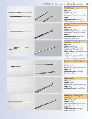 CHAPTER 8 Ear, Nose, and Throat Instruments 105
Name: Billeau ear loop
Alias: none
Category: accessory
Use: removing cerumen or foreign
bodies from external ear canal
Length: 7"
Additional Information: metal or
Teflon-coated loop; various sizes
Name: Buck ear curette
Alias: none
Category: accessory
Use: removing cerumen or foreign
bodies from external ear canal
Length: 6"
Additional Information: sizes 00 to
3; sharp or blunt loop
Name: Baron suction tube
Alias: none
Category: suctioning
Use: suctioning within narrow
spaces (e.g., inside the ear)
Length: working length varies from
3" to 4"
Additional Information: sizes 3 Fr, 5 Fr,
or 7 Fr; metal stylet; increase
suction by covering thumb hole
Name: Schuknecht roller knife
Alias: none
Category: cutting
Use: creating tympanomeatal flap
Length: 6.5"
Additional Information: vertical or
horizontal blade
Name: flap knife
Alias: none
Category: cutting
Use: creating tympanomeatal flap
Length: 6.5"
Additional Information: rounded tip
Name: House incudostapedial
joint knife
Alias: IS joint knife
Category: cutting
Use: separating incus from stapes;
incising and dissecting tissue
Length: 6.5"
Additional Information: 45-degree
blade; sharp tip
2545_Ch08_101-120 18/10/11 12:18 PM Page 105
 