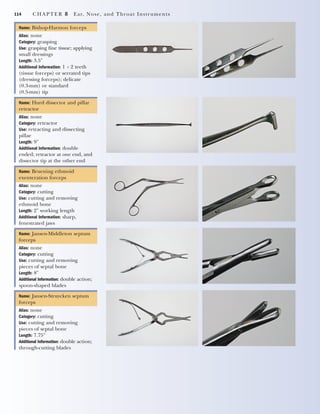 114 CHAPTER 8 Ear, Nose, and Throat Instruments
Name: Bishop-Harmon forceps
Alias: none
Category: grasping
Use: grasping fine tissue; applying
small dressings
Length: 3.5"
Additional Information: 1 ϫ 2 teeth
(tissue forceps) or serrated tips
(dressing forceps); delicate
(0.3-mm) or standard
(0.5-mm) tip
Name: Hurd dissector and pillar
retractor
Alias: none
Category: retractor
Use: retracting and dissecting
pillae
Length: 9"
Additional Information: double
ended; retractor at one end, and
dissector tip at the other end
Name: Bruening ethmoid
exenteration forceps
Alias: none
Category: cutting
Use: cutting and removing
ethmoid bone
Length: 2" working length
Additional Information: sharp,
fenestrated jaws
Name: Jansen-Middleton septum
forceps
Alias: none
Category: cutting
Use: cutting and removing
pieces of septal bone
Length: 8"
Additional Information: double action;
spoon-shaped blades
Name: Jansen-Struycken septum
forceps
Alias: none
Category: cutting
Use: cutting and removing
pieces of septal bone
Length: 7.75"
Additional Information: double action;
through-cutting blades
2545_Ch08_101-120 18/10/11 12:18 PM Page 114
 