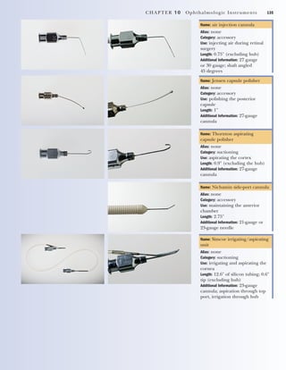 CHAPTER 10 Ophthalmologic Instruments 135
Name: air injection cannula
Alias: none
Category: accessory
Use: injecting air during retinal
surgery
Length: 0.75" (excluding hub)
Additional Information: 27 gauge
or 30 gauge; shaft angled
45 degrees
Name: Jensen capsule polisher
Alias: none
Category: accessory
Use: polishing the posterior
capsule
Length: 1"
Additional Information: 27-gauge
cannula
Name: Thornton aspirating
capsule polisher
Alias: none
Category: suctioning
Use: aspirating the cortex
Length: 0.9" (excluding the hub)
Additional Information: 27-gauge
cannula
Name: Nichamin side-port cannula
Alias: none
Category: accessory
Use: maintaining the anterior
chamber
Length: 2.75"
Additional Information: 21-gauge or
23-gauge needle
Name: Simcoe irrigating/aspirating
unit
Alias: none
Category: suctioning
Use: irrigating and aspirating the
cornea
Length: 12.6" of silicon tubing; 0.6"
tip (excluding hub)
Additional Information: 23-gauge
cannula; aspiration through top
port, irrigation through hub
2545_Ch10_129-144 18/10/11 12:23 PM Page 135
 
