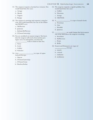 CHAPTER 10 Ophthalmologic Instruments 143
11) The surgeon requests a lacrimal sac retractor. You
would hand him/her a(n):
a. Arruga
b. Moody
c. Nugent
d. Knapp
12) The surgeon is suturing and requests a tying for-
ceps. You could hand him/her any of the follow-
ing EXCEPT a(n):
a. McPherson
b. Jameson
c. Kelman-McPherson
d. O’Gawa-Castroviejo
13) You are scrubbed on cataract surgery. You know
that the surgeon will need a lens nucleus pro-
lapser next. In anticipation, you have the
_______________ ready to hand to him/her.
a. Stone
b. Lewis
c. Colibri
d. Schocket
14) A(n) ___________________ is a type of capsu-
lorhexis forceps.
a. Simcoe
b. O’Gawa-Castroviejo
c. O’Gawa-Utrata
d. Bracken-Farkas
15) The surgeon requests a capsule polisher. You
would hand him/her a(n):
a. Colibri
b. Thornton
c. Arruga
d. Gills-Welsh
16) A __________________ is a type of muscle hook.
a. Troutman
b. Gass
c. Drysdale
d. Jameson
17) _______________ are small clamps that keep sutures
out of the field where the surgeon is working.
a. Serrefines
b. McPhersons
c. Peans
d. Kellys
18) Francis and Desmarres are types of
_______________ forceps.
a. muscle
b. corneal
c. chalazion
d. strabismus
2545_Ch10_129-144 18/10/11 12:24 PM Page 143
 
