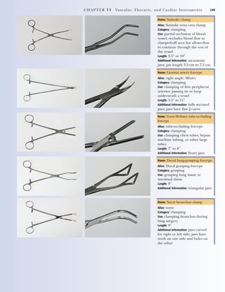 CHAPTER 11 Vascular, Thoracic, and Cardiac Instruments 149
Name: Satinsky clamp
Alias: Satinsky vena cava clamp
Category: clamping
Use: partial occlusion of blood
vessel; occludes blood flow to
clamped-off area but allows flow
to continue through the rest of
the vessel
Length: 9.5" or 10"
Additional Information: atraumatic
jaws; jaw length 3.5 cm to 7.5 cm
Name: Gemini artery forceps
Alias: right angle; Mixter
Category: clamping
Use: clamping of fine peripheral
arteries; passing tie or loop
underneath a vessel
Length: 5.5" to 11"
Additional Information: fully serrated
jaws; jaws have fine J curve
Name: Vorse-Webster tube-occluding
forceps
Alias: tube-occluding forceps
Category: clamping
Use: clamping chest tubes, bypass
machine tubing, or other large
tubes
Length: 7" to 8"
Additional Information: heavy jaws
Name: Duval lung-grasping forceps
Alias: Duval grasping forceps
Category: grasping
Use: grasping lung tissue or
intestinal tissue
Length: 8"
Additional Information: triangular jaws
Name: Sarot bronchus clamp
Alias: none
Category: clamping
Use: clamping bronchus during
lung surgery
Length: 9"
Additional Information: jaws curved
for right or left side; jaws have
teeth on one side and holes on
the other
2545_Ch11_145-160 18/10/11 2:11 PM Page 149
 