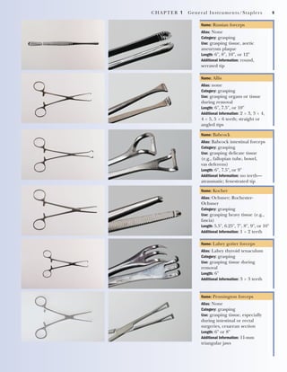 CHAPTER 1 General Instruments/Staplers 9
Name: Russian forceps
Alias: None
Category: grasping
Use: grasping tissue, aortic
aneurysm plaque
Length: 6", 8", 10", or 12"
Additional Information: round,
serrated tip
Name: Allis
Alias: none
Category: grasping
Use: grasping organs or tissue
during removal
Length: 6", 7.5", or 10"
Additional Information: 2 ϫ 3, 3 ϫ 4,
4 ϫ 5, 5 ϫ 6 teeth; straight or
angled tips
Name: Babcock
Alias: Babcock intestinal forceps
Category: grasping
Use: grasping delicate tissue
(e.g., fallopian tube, bowel,
vas deferens)
Length: 6", 7.5", or 9"
Additional Information: no teeth—
atraumatic; fenestrated tip
Name: Kocher
Alias: Ochsner; Rochester-
Ochsner
Category: grasping
Use: grasping heavy tissue (e.g.,
fascia)
Length: 5.5", 6.25", 7", 8", 9", or 10"
Additional Information: 1 ϫ 2 teeth
Name: Lahey goiter forceps
Alias: Lahey thyroid tenaculum
Category: grasping
Use: grasping tissue during
removal
Length: 6"
Additional Information: 3 ϫ 3 teeth
Name: Pennington forceps
Alias: None
Category: grasping
Use: grasping tissue, especially
during intestinal or rectal
surgeries, cesarean section
Length: 6" or 8"
Additional Information: 11-mm
triangular jaws
2545_Ch01_001-028 18/10/11 11:43 AM Page 9
 