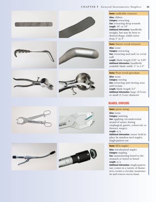 CHAPTER 1 General Instruments/Staplers 23
Name: malleable retractor
Alias: ribbon
Category: retracting
Use: retracting deep wounds
Length: 10" or 13"
Additional Information: handheld;
straight, but may be bent to
desired shape; width varies
from 1" to 3"
Name: Sawyer rectal retractor
Alias: none
Category: retracting
Use: retracting anal and/or rectal
wall
Length: blade length 2.25" or 3.25"
Additional Information: handheld;
available blade width 7
/8" to 1.5"
Name: Pratt rectal speculum
Alias: none
Category: viewing
Use: retracting and viewing anus
and rectum
Length: blade length 3.5"
Additional Information: large (2.5-cm)
or small (1.7-cm) diameter
BLADES, STAPLERS
Name: purse string
Alias: none
Category: suturing
Use: applying circumferential
strand of suture during
esophageal, gastric, colorectal, or
thoracic surgery
Length: n/a
Additional Information: suture held in
place by stainless steel staples;
single-patient use
Name: EEA stapler
Alias: intraluminal stapler
Category: stapling
Use: anastomosing bowel to the
stomach or bowel to bowel
Length: n/a
Additional Information: single-patient
use; comes in a variety of diame-
ters; creates a circular anastomo-
sis and resects excess tissue
2545_Ch01_001-028 18/10/11 11:43 AM Page 23
 