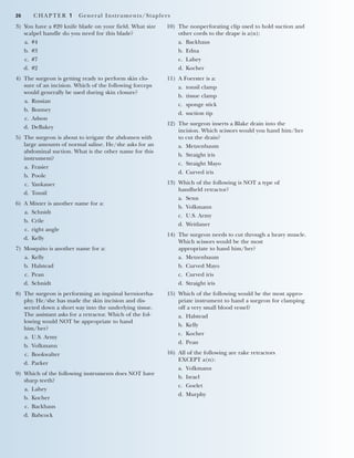 26 CHAPTER 1 General Instruments/Staplers
3) You have a #20 knife blade on your field. What size
scalpel handle do you need for this blade?
a. #4
b. #3
c. #7
d. #2
4) The surgeon is getting ready to perform skin clo-
sure of an incision. Which of the following forceps
would generally be used during skin closure?
a. Russian
b. Bonney
c. Adson
d. DeBakey
5) The surgeon is about to irrigate the abdomen with
large amounts of normal saline. He/she asks for an
abdominal suction. What is the other name for this
instrument?
a. Frasier
b. Poole
c. Yankauer
d. Tonsil
6) A Mixter is another name for a:
a. Schnidt
b. Crile
c. right angle
d. Kelly
7) Mosquito is another name for a:
a. Kelly
b. Halstead
c. Pean
d. Schnidt
8) The surgeon is performing an inguinal herniorrha-
phy. He/she has made the skin incision and dis-
sected down a short way into the underlying tissue.
The assistant asks for a retractor. Which of the fol-
lowing would NOT be appropriate to hand
him/her?
a. U.S. Army
b. Volkmann
c. Bookwalter
d. Parker
9) Which of the following instruments does NOT have
sharp teeth?
a. Lahey
b. Kocher
c. Backhaus
d. Babcock
10) The nonperforating clip used to hold suction and
other cords to the drape is a(n):
a. Backhaus
b. Edna
c. Lahey
d. Kocher
11) A Foerster is a:
a. tonsil clamp
b. tissue clamp
c. sponge stick
d. suction tip
12) The surgeon inserts a Blake drain into the
incision. Which scissors would you hand him/her
to cut the drain?
a. Metzenbaum
b. Straight iris
c. Straight Mayo
d. Curved iris
13) Which of the following is NOT a type of
handheld retractor?
a. Senn
b. Volkmann
c. U.S. Army
d. Weitlaner
14) The surgeon needs to cut through a heavy muscle.
Which scissors would be the most
appropriate to hand him/her?
a. Metzenbaum
b. Curved Mayo
c. Curved iris
d. Straight iris
15) Which of the following would be the most appro-
priate instrument to hand a surgeon for clamping
off a very small blood vessel?
a. Halstead
b. Kelly
c. Kocher
d. Pean
16) All of the following are rake retractors
EXCEPT a(n):
a. Volkmann
b. Israel
c. Goelet
d. Murphy
2545_Ch01_001-028 18/10/11 11:44 AM Page 26
 