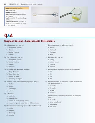 36 CHAPTER 2 Laparoscopic Instruments
Name: endoscopic catcher
Alias: endo bag
Category: accessory
Use: retrieving and containing
specimens
Length: small (110 mm) or large
(160 mm)
Additional Information: available in
small (2.5" ϫ 6" deep) or large
(5" ϫ 9" deep)
Q&A
Surgical Session—Laparoscopic Instruments
1) A Kleppinger is a type of:
a. monopolar cautery
b. clamp
c. bipolar cautery
d. scissors
2) The L hook is a type of:
a. monopolar cautery
b. bipolar cautery
c. grasper
d. retractor
3) An endoscopic Kittner is used for:
a. sharp dissection
b. blunt dissection
c. cutting of tissue
d. retracting of organs
4) Another name for a right-angle grasper is a(n):
a. Oschner
b. Mixter
c. Kleppinger
d. L hook
5) A Babcock:
a. has teeth
b. has solid tips
c. is used on heavy, rough tissue
d. is used for gentle retraction of delicate tissue
6) Which instrument category includes the Maryland?
a. cutting
b. grasping
c. clamping
d. suturing
7) The other name for a Kocher is a(n):
a. Mixter
b. Halstead
c. Ochsner
d. Kelly
8) The Gore is a type of:
a. clamp
b. suture passer
c. cautery
d. scissors
9) The tip of the aspirating needle is what gauge?
a. 18
b. 19
c. 20
d. 22
10) The needle used to introduce carbon dioxide into
the peritoneum is a:
a. Versaille
b. Versatile
c. Veress
d. Veritine
11) Never coil the camera cords smaller in diameter
than a:
a. 6" circle
b. large soda bottle
c. bottle cap
d. 12" circle
2545_Ch02_029-038 18/10/11 11:47 AM Page 36
 