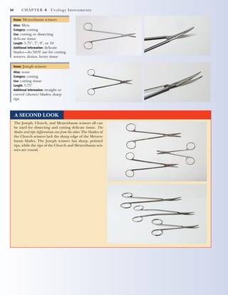 54 CHAPTER 4 Urology Instruments
Name: Metzenbaum scissors
Alias: Metz
Category: cutting
Use: cutting or dissecting
delicate tissue
Length: 5.75", 7", 9", or 10
Additional Information: delicate
blades—do NOT use for cutting
sutures, drains, heavy tissue
Name: Joseph scissors
Alias: none
Category: cutting
Use: cutting tissue
Length: 5.75"
Additional Information: straight or
curved (shown) blades; sharp
tips
A SECOND LOOK
The Joseph, Church, and Metzenbaum scissors all can
be used for dissecting and cutting delicate tissue. The
blades and tips differentiate one from the other. The blades of
the Church scissors lack the sharp edge of the Metzen-
baum blades. The Joseph scissors has sharp, pointed
tips, while the tips of the Church and Metzenbaum scis-
sors are round.
2545_Ch04_051-060 18/10/11 11:52 AM Page 54
 