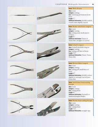 CHAPTER 6 Orthopedic Instruments 69
Name: Molt elevator
Alias: none
Category: cutting
Use: removing periosteum from
bone
Length: 7"
Additional Information: double ended,
round ends; slightly curved
Name: Ruskin mini-bone rongeur
Alias: none
Category: cutting
Use: cutting away small pieces
of bone
Length: 6"
Additional Information: 2-mm or
3-mm bite; straight or curved
Name: Leksell rongeur
Alias: Leksell duckbill rongeur
Category: cutting
Use: cutting off bites of bone
Length: 9.5"
Additional Information: 3-mm, 5-mm,
8-mm bite
Name: Kleinert-Kutz rongeur
Alias: none
Category: cutting
Use: cutting off small bites of
bone
Length: 6"
Additional Information: double action;
slightly or strongly curved jaws;
2-mm bite
Name: Horsley bone-cutting forceps
Alias: none
Category: cutting
Use: cutting bone
Length: 7.5"
Additional Information: straight tips
Name: mini-Liston bone-cutting
forceps
Alias: none
Category: cutting
Use: cutting bone
Length: 6"
Additional Information: forward- or
backward-angled blades
2545_Ch06_067-082 18/10/11 12:01 PM Page 69
 