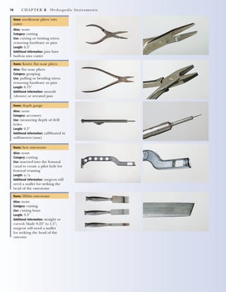 70 CHAPTER 6 Orthopedic Instruments
Name: needlenose pliers/wire
cutter
Alias: none
Category: cutting
Use: cutting or twisting wires;
removing hardware or pins
Length: 6.5"
Additional Information: jaws have
built-in wire cutter
Name: K-wire flat nose pliers
Alias: flat nose pliers
Category: grasping
Use: pulling or bending wires;
removing hardware or pins
Length: 6.75"
Additional Information: smooth
(shown) or serrated jaws
Name: depth gauge
Alias: none
Category: accessory
Use: measuring depth of drill
holes
Length: 6.5"
Additional Information: callibrated in
millimeters (mm)
Name: box osteotome
Alias: none
Category: cutting
Use: inserted into the femoral
canal to create a pilot hole for
femoral reaming
Length: n/a
Additional Information: surgeon will
need a mallet for striking the
head of the osteotome
Name: Hibbs osteotome
Alias: none
Category: cutting
Use: cutting bone
Length: 9.5"
Additional Information: straight or
curved; blade 0.25" to 1.5";
surgeon will need a mallet
for striking the head of the
osteome
2545_Ch06_067-082 18/10/11 12:01 PM Page 70
 