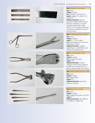 CHAPTER 6 Orthopedic Instruments 71
Name: Lambotte osteotomes
Alias: none
Category: cutting
Use: scoring or cutting bone
Length: straight, 5" (mini) or 9";
curved, 9"
Additional Information: mini os-
teotomes (blade width 4 mm to
20 mm); straight or curved 9"
Lambotte tips (blade width
0.25" to 1.5"); surgeon will need
a mallet for striking the head of
the osteotome
Name: Cushing pituitary rongeur
Alias: none
Category: cutting
Length: 6", 7", or 8" shaft
Use: removing pieces of interver-
tebral disc or bone
Additional Information: straight,
angled-up, or angled-down jaws;
1.5-mm or 2-mm jaw bite
Name: cannulated pin cutter
Alias: none
Category: cutting
Use: cutting wires, pins
Length: 7.25"
Additional Information: 1.6-mm
capacity; end cutting; designed
to slide over inserted wire; cut
piece remains inside the channel
Name: Martin diamond wire cutter
Alias: none
Category: cutting
Use: cutting wires
Length: 6.5"
Additional Information: maximum
capacity 1.25 mm
Name: Brun bone curette
Alias: none
Category: cutting
Use: scraping away pieces of bone
Length: 9"
Additional Information: sizes 0000 to
6; straight or angled tip
2545_Ch06_067-082 18/10/11 12:01 PM Page 71
 