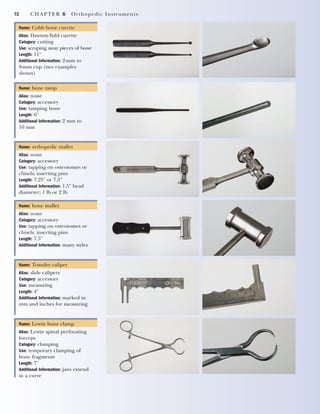 72 CHAPTER 6 Orthopedic Instruments
Name: Cobb bone curette
Alias: Dawson-Yuhl curette
Category: cutting
Use: scraping away pieces of bone
Length: 11"
Additional Information: 2-mm to
8-mm cup (two examples
shown)
Name: bone tamp
Alias: none
Category: accessory
Use: tamping bone
Length: 6"
Additional Information: 2 mm to
10 mm
Name: orthopedic mallet
Alias: none
Category: accessory
Use: tapping on osteotomes or
chisels; inserting pins
Length: 7.25" or 7.5"
Additional Information: 1.5" head
diameter; 1 lb or 2 lb
Name: bone mallet
Alias: none
Category: accessory
Use: tapping on osteotomes or
chisels; inserting pins
Length: 7.5"
Additional Information: many styles
Name: Townley caliper
Alias: slide calipers
Category: accessory
Use: measuring
Length: 4"
Additional Information: marked in
mm and inches for measuring
Name: Lewin bone clamp
Alias: Lewin spinal perforating
forceps
Category: clamping
Use: temporary clamping of
bone fragments
Length: 7"
Additional Information: jaws extend
in a curve
2545_Ch06_067-082 18/10/11 12:01 PM Page 72
 