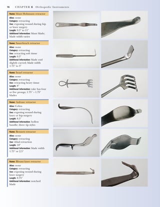 76 CHAPTER 6 Orthopedic Instruments
Name: blunt Hohmann retractor
Alias: none
Category: retracting
Use: exposing wound during hip
or knee surgery
Length: 9.5" to 11"
Additional Information: blunt blade;
blade width varies
Name: Sauerbruch retractor
Alias: none
Category: retracting
Use: retracting soft tissue
Length: 9.5"
Additional Information: blade end
slightly curved; blade width
1.75" to 3"
Name: Israel retractor
Alias: none
Category: retracting
Use: retracting heavy tissue
Length: 8"
Additional Information: rake has four
or five prongs; 1.75" ϫ 1.75"
blades
Name: Aufranc retractor
Alias: Cobra
Category: retracting
Use: exposing wound during
knee or hip surgery
Length: 8.5"
Additional Information: hollow
handle; three tip styles
Name: Bennett retractor
Alias: none
Category: retracting
Use: tibial retraction
Length: 10"
Additional Information: blade width
1.75" or 2.5"
Name: Blount knee retractor
Alias: none
Category: retracting
Use: exposing wound during
knee surgery
Length: 8.75"
Additional Information: notched
blade
2545_Ch06_067-082 18/10/11 12:02 PM Page 76
 