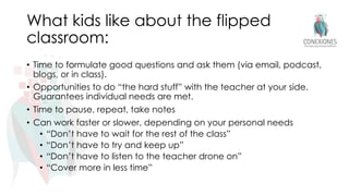 What kids like about the flipped
classroom:
• Time to formulate good questions and ask them (via email, podcast,
blogs, or in class).
• Opportunities to do “the hard stuff” with the teacher at your side.
Guarantees individual needs are met.
• Time to pause, repeat, take notes
• Can work faster or slower, depending on your personal needs
• “Don’t have to wait for the rest of the class”
• “Don’t have to try and keep up”
• “Don’t have to listen to the teacher drone on”
• “Cover more in less time”
 