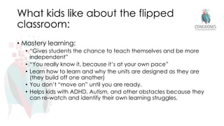 What kids like about the flipped
classroom:
• Mastery learning:
• “Gives students the chance to teach themselves and be more
independent”
• “You really know it, because it’s at your own pace”
• Learn how to learn and why the units are designed as they are
(they build off one another)
• You don’t “move on” until you are ready.
• Helps kids with ADHD, Autism, and other obstacles because they
can re-watch and identify their own learning struggles.
 