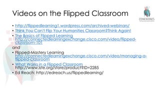 Videos on the Flipped Classroom
• http://flippedlearning1.wordpress.com/archived-webinars/
• Think You Can't Flip Your Humanities Classroom?Think Again!
• The Basics of Flipped Learning
http://connectedlearningexchange.cisco.com/video/flipped-
classroom-101
and
• Flipped-Mastery Learning
http://connectedlearningexchange.cisco.com/video/managing-a-
flipped-classroom
• What Works in a Flipped Classroom
http://www.iste.org/store/product?ID=2285
• Ed Reach: http://edreach.us/flippedlearning/
 