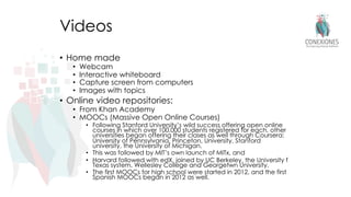 Videos
• Home made
• Webcam
• Interactive whiteboard
• Capture screen from computers
• Images with topics
• Online video repositories:
• From Khan Academy
• MOOCs (Massive Open Online Courses)
• Following Stanford University’s wild success offering open online
courses in which over 100,000 students registered for each, other
universities began offering their clases as well through Coursera:
University of Pennsylvania, Princeton, University, Stanford
university, the University of Michigan.
• This was followed by MIT’s own launch of MITx, and
• Harvard followed with edX, joined by UC Berkeley, the University f
Texas system, Wellesley College and Georgetwn University.
• The first MOOCs for high school were started in 2012, and the first
Spanish MOOCs began in 2012 as well.
 