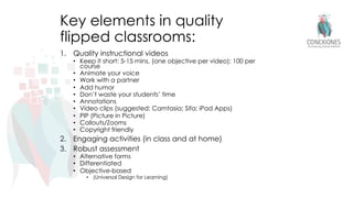 Key elements in quality
flipped classrooms:
1. Quality instructional videos
• Keep it short: 5-15 mins. (one objective per video); 100 per
course
• Animate your voice
• Work with a partner
• Add humor
• Don’t waste your students’ time
• Annotations
• Video clips (suggested: Camtasia; Sifa; iPad Apps)
• PIP (Picture in Picture)
• Callouts/Zooms
• Copyright friendly
2. Engaging activities (in class and at home)
3. Robust assessment
• Alternative forms
• Differentiated
• Objective-based
• (Universal Design for Learning)
 
